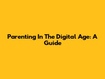 Parenting In The Digital Age: A Guide