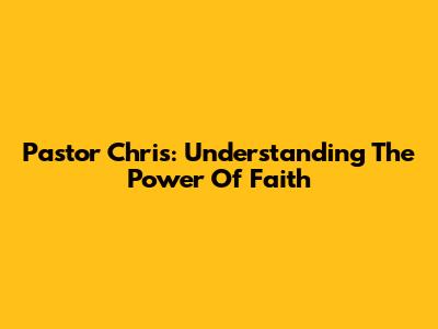Pastor Chris: Understanding The Power Of Faith
