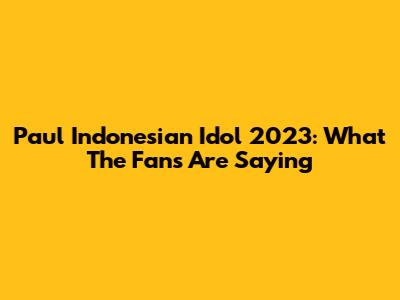 Paul Indonesian Idol 2023: What The Fans Are Saying