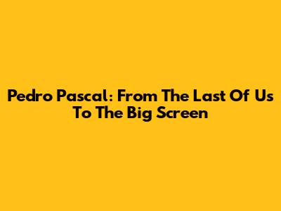 Pedro Pascal: From 'The Last Of Us' To The Big Screen