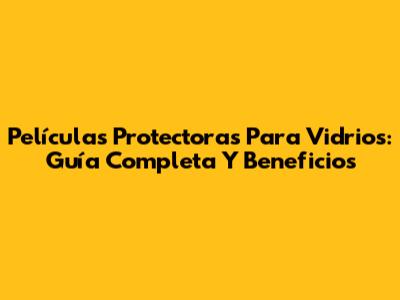 Películas Protectoras Para Vidrios: Guía Completa Y Beneficios