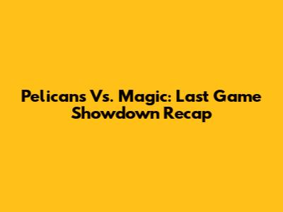 Pelicans Vs. Magic: Last Game Showdown Recap
