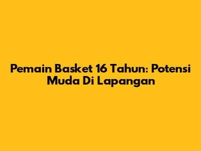 Pemain Basket 16 Tahun: Potensi Muda Di Lapangan