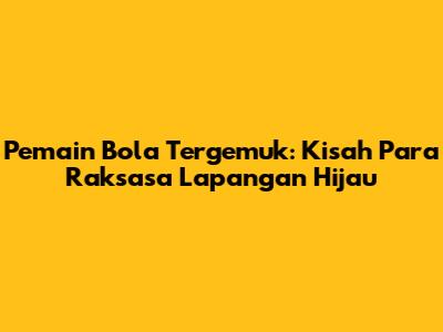 Pemain Bola Tergemuk: Kisah Para Raksasa Lapangan Hijau