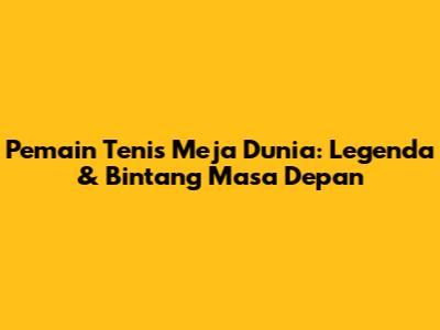 Pemain Tenis Meja Dunia: Legenda & Bintang Masa Depan