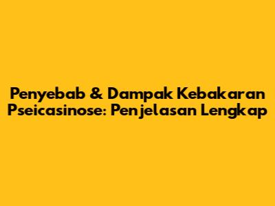 Penyebab & Dampak Kebakaran Pseicasinose: Penjelasan Lengkap