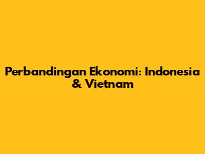 Perbandingan Ekonomi: Indonesia & Vietnam