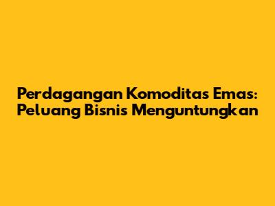 Perdagangan Komoditas Emas: Peluang Bisnis Menguntungkan