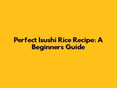 Perfect Isushi Rice Recipe: A Beginner's Guide