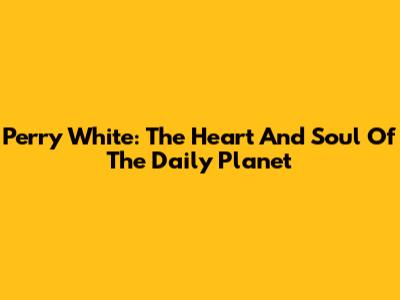 Perry White: The Heart And Soul Of The Daily Planet