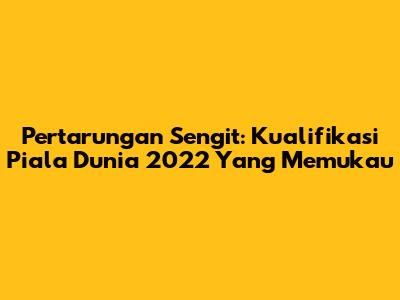 Pertarungan Sengit: Kualifikasi Piala Dunia 2022 Yang Memukau