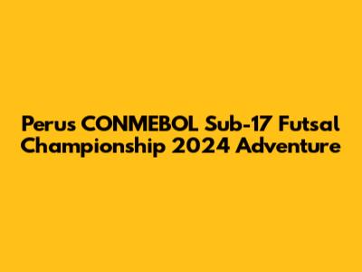 Peru's CONMEBOL Sub-17 Futsal Championship 2024 Adventure