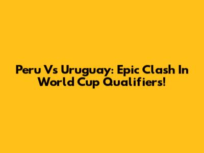 Peru Vs Uruguay: Epic Clash In World Cup Qualifiers!