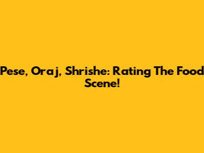 Pese, Oraj, Shrishe: Rating The Food Scene!