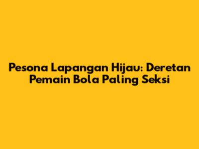 Pesona Lapangan Hijau: Deretan Pemain Bola Paling Seksi
