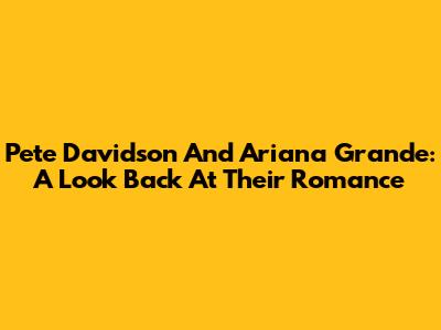Pete Davidson And Ariana Grande: A Look Back At Their Romance