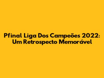 Pfinal Liga Dos Campeões 2022: Um Retrospecto Memorável