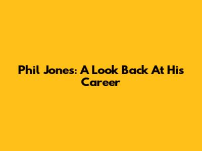 Phil Jones: A Look Back At His Career