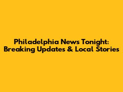 Philadelphia News Tonight: Breaking Updates & Local Stories