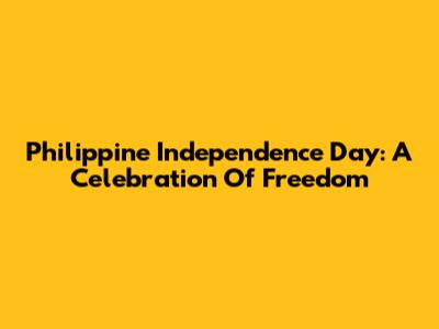 Philippine Independence Day: A Celebration Of Freedom