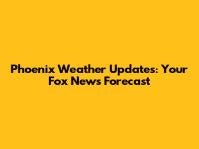 Phoenix Weather Updates: Your Fox News Forecast
