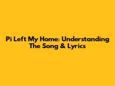 Pi Left My Home: Understanding The Song & Lyrics