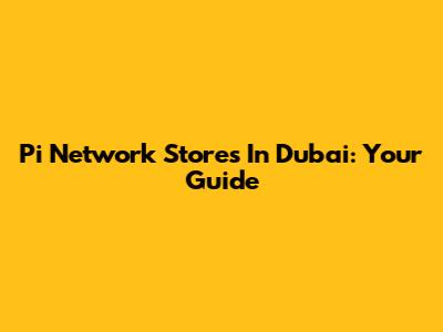 Pi Network Stores In Dubai: Your Guide