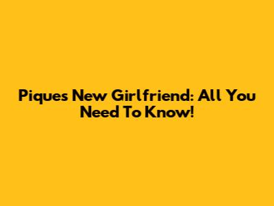Pique's New Girlfriend: All You Need To Know!