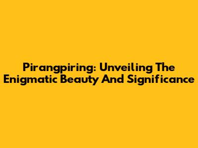 Pirangpiring: Unveiling The Enigmatic Beauty And Significance