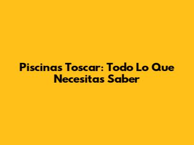 Piscinas Toscar: Todo Lo Que Necesitas Saber