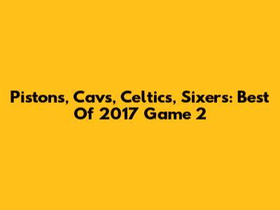 Pistons, Cavs, Celtics, Sixers: Best Of 2017 Game 2
