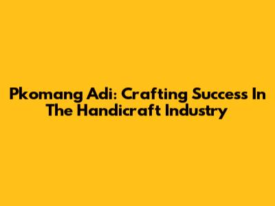 Pkomang Adi: Crafting Success In The Handicraft Industry