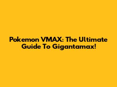 Pokemon VMAX: The Ultimate Guide To Gigantamax!