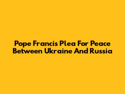 Pope Francis' Plea For Peace Between Ukraine And Russia