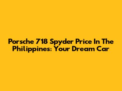 Porsche 718 Spyder Price In The Philippines: Your Dream Car