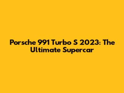 Porsche 991 Turbo S 2023: The Ultimate Supercar