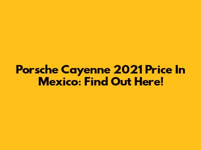 Porsche Cayenne 2021 Price In Mexico: Find Out Here!