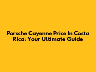 Porsche Cayenne Price In Costa Rica: Your Ultimate Guide