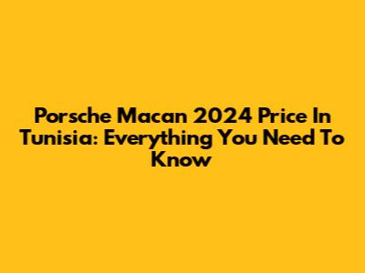Porsche Macan 2024 Price In Tunisia: Everything You Need To Know