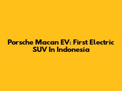 Porsche Macan EV: First Electric SUV In Indonesia