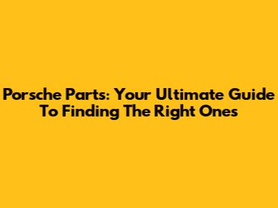 Porsche Parts: Your Ultimate Guide To Finding The Right Ones