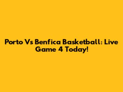Porto Vs Benfica Basketball: Live Game 4 Today!