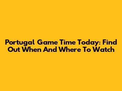 Portugal Game Time Today: Find Out When And Where To Watch