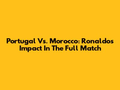 Portugal Vs. Morocco: Ronaldo's Impact In The Full Match