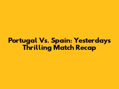 Portugal Vs. Spain: Yesterday's Thrilling Match Recap