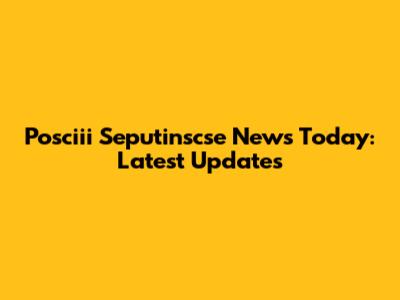 Posciii Seputinscse News Today: Latest Updates