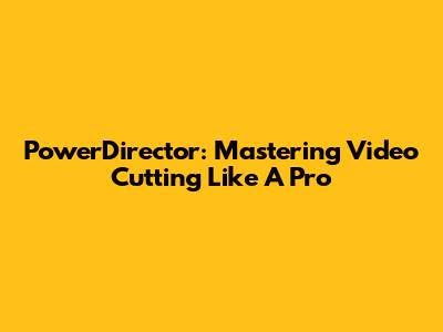 PowerDirector: Mastering Video Cutting Like A Pro