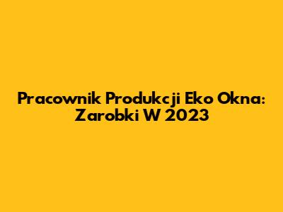 Pracownik Produkcji Eko Okna: Zarobki W 2023