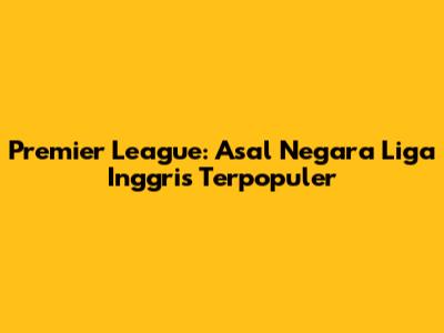 Premier League: Asal Negara Liga Inggris Terpopuler