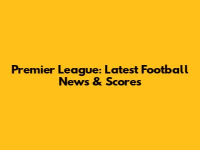Premier League: Latest Football News & Scores